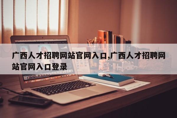 广西人才招聘网站官网入口,广西人才招聘网站官网入口登录