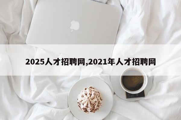 2025人才招聘网,2021年人才招聘网