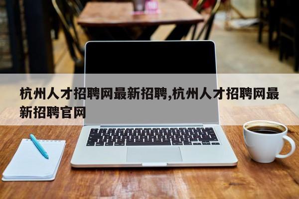 杭州人才招聘网最新招聘,杭州人才招聘网最新招聘官网