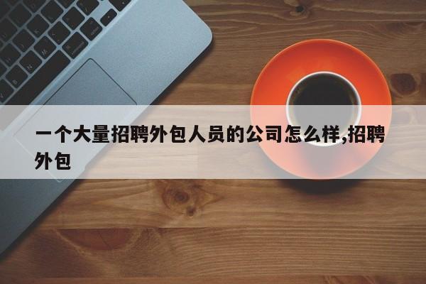 一个大量招聘外包人员的公司怎么样,招聘 外包