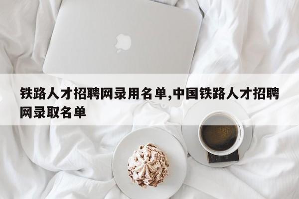 铁路人才招聘网录用名单,中国铁路人才招聘网录取名单