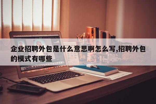 企业招聘外包是什么意思啊怎么写,招聘外包的模式有哪些