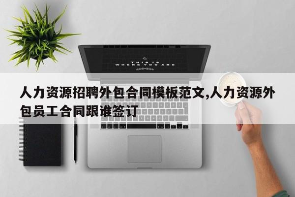 人力资源招聘外包合同模板范文,人力资源外包员工合同跟谁签订