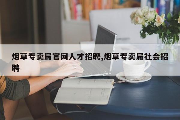烟草专卖局官网人才招聘,烟草专卖局社会招聘