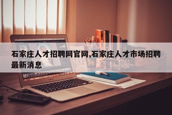 石家庄人才招聘网官网,石家庄人才市场招聘最新消息