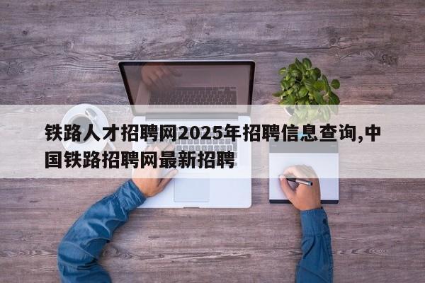 铁路人才招聘网2025年招聘信息查询,中国铁路招聘网最新招聘