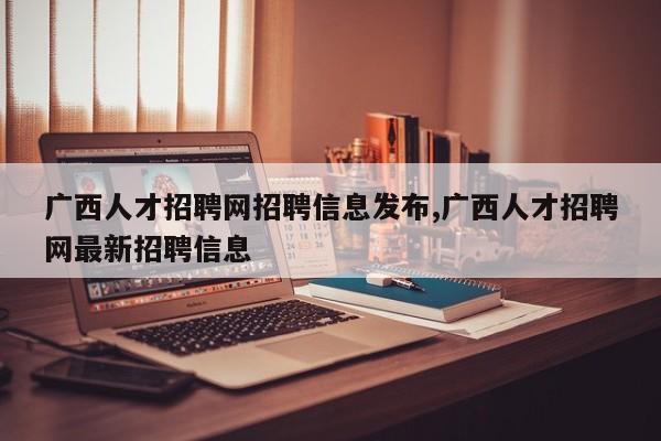 广西人才招聘网招聘信息发布,广西人才招聘网最新招聘信息
