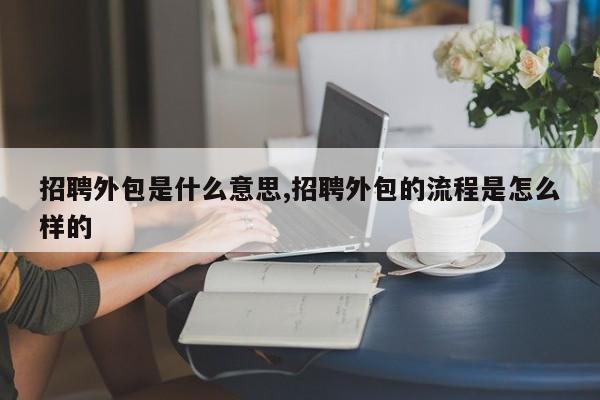 招聘外包是什么意思,招聘外包的流程是怎么样的