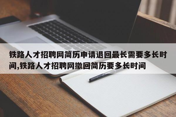 铁路人才招聘网简历申请退回最长需要多长时间,铁路人才招聘网撤回简历要多长时间
