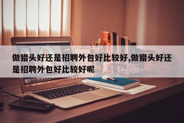 做猎头好还是招聘外包好比较好,做猎头好还是招聘外包好比较好呢