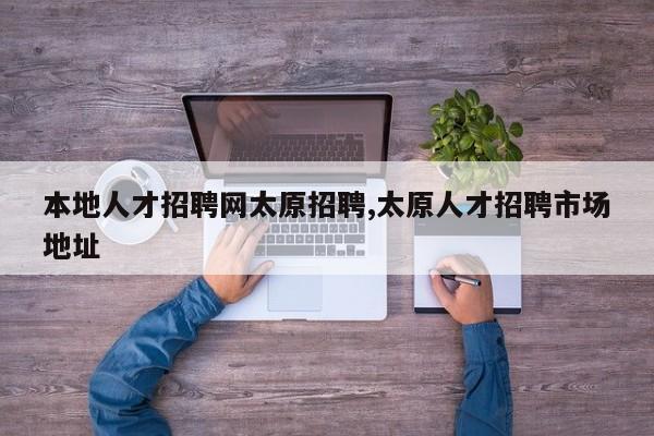 本地人才招聘网太原招聘,太原人才招聘市场地址