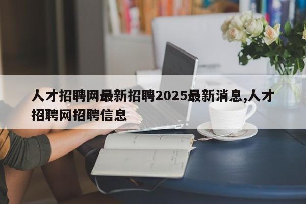人才招聘网最新招聘2025最新消息,人才招聘网招聘信息