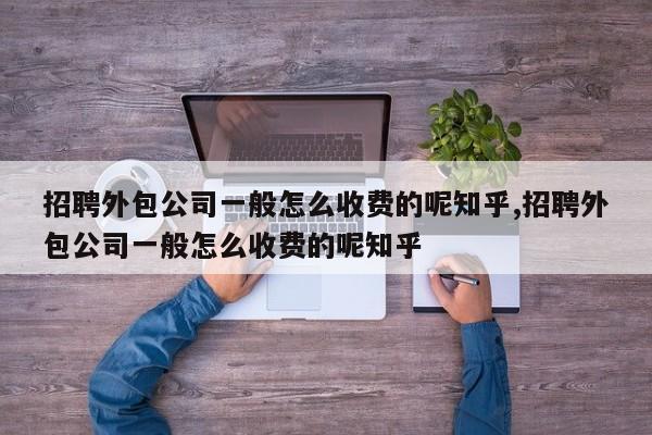 招聘外包公司一般怎么收费的呢知乎,招聘外包公司一般怎么收费的呢知乎