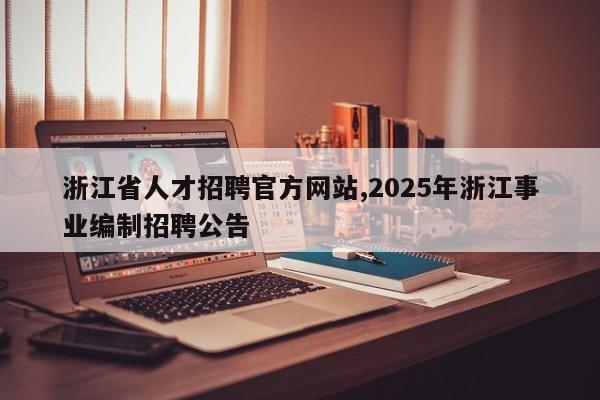 浙江省人才招聘官方网站,2025年浙江事业编制招聘公告
