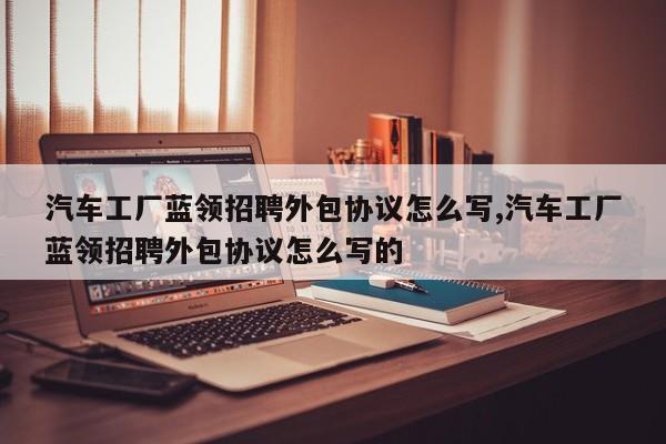 汽车工厂蓝领招聘外包协议怎么写,汽车工厂蓝领招聘外包协议怎么写的