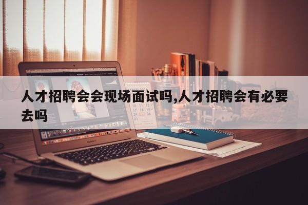 人才招聘会会现场面试吗,人才招聘会有必要去吗