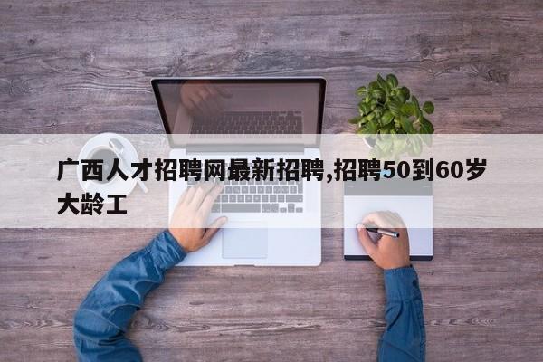 广西人才招聘网最新招聘,招聘50到60岁大龄工