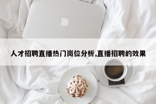 人才招聘直播热门岗位分析,直播招聘的效果